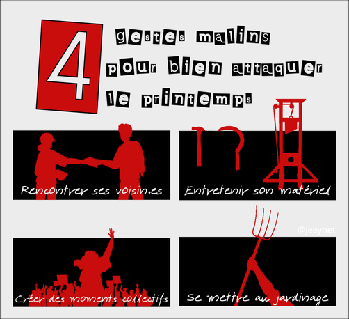 Affiche sur un fond blanc
Un gros 4 dans un carré rouge, suivi du texte "gestes malins pour bien attaquer le printemps"
puis 4 cases sur fond noir, texte blanc et images avec un fond uni rouge

1er case : une personne tend un papier à quelqu'un d'autre
titre : Rencontrer ses voisin.es

2eme case : un marteau et une faucille semblent être accrochées au fond noir. à côté, une guillotine
Titre : "Entretenir son matériel"

3eme case : foule en manifestation
titre : "Créer des moments collectifs"

4eme case : une fourche levée tenu par une main
Titre : "se mettre au jardinage"