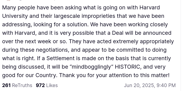 DementiaDon's secretion reads:
"Many people have been asking what is going on with Harvard University and their largescale improprieties that we have been addressing, looking for a solution. We have been working closely with Harvard, and it is very possible that a Deal will be announced over the next week or so. They have acted extremely appropriately during these negotiations, and appear to be committed to doing what is right. If a Settlement is made on the basis that is currently being discussed, it will be “mindbogglingly” HISTORIC, and very good for our Country. Thank you for your attention to this matter!"
Jun 20, 2025, 9:40 PM, source: https://truthsocial.com/@realDonaldTrump/posts/114717387393069944