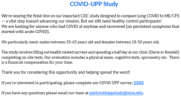 COVID-UPP Study











We’re nearing the finish line on our important CDC study designed to compare Long COVID to ME/CFS — a vital step toward advancing our mission. But we still need healthy control participants!
We are looking for anyone who had COVID at anytime and recovered (no persistent symptoms that started with acute COVID).
 
We particularly need: males between 55-65 years old and females between 18-50 years old.
  
The study involves filling out health related surveys and spending a half day at our clinic (Davie or Kendall) completing on-site tests. Our evaluation includes a physical exam, cognitive tests, spirometry etc.  There is a financial compensation for your time.   

Thank you for considering this opportunity and helping spread the word!
 
If you’re interested in participating, please complete our COVID-UPP survey: HERE

If you have any questions please email our team at postcoviduppstudy@nova.edu.
