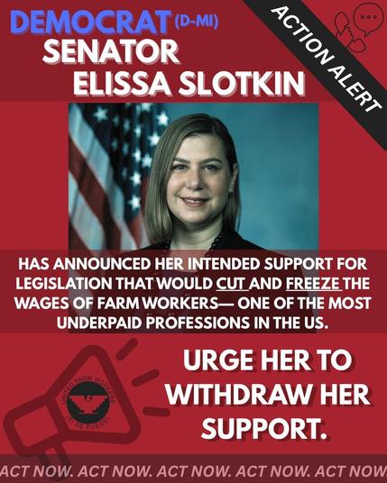 000

ACTION ALERT

DEMOCRAT (D-MI) SENATOR ELISSA SLOTKIN HAS ANNOUNCED HER INTENDED SUPPORT FOR LEGISLATION THAT WOULD CUT AND FREEZE THE WAGES OF FARM WORKERS-ONE OF THE MOST UNDERPAID PROFESSIONS IN THE US.

URGE HER TO WITHDRAW HER SUPPORT.