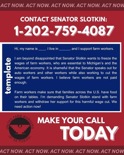 ACT NOW. ACT NOW. ACT NOW. ACT NOW. ACT NOW

CONTACT SENATOR SLOTKIN: 1-202-759-4087

Hi, my name is I live in and I support farm workers.

I am beyond disappointed that Senator Slotkin wants to freeze the wages of farm workers, who are essential to Michigan's and the American economy. It is shameful that the Senator speaks out for auto workers and other workers while also working to cut the wages of farm workers. I believe farm workers are not paid enough.

Farm workers make sure that families across the U.S. have food on their tables. I'm demanding Senator Slotkin stand with farm workers and withdraw her support for this harmful wage cut. We need action now!

FARM WORK ISI SE PUEDE!

MAKE YOUR CALL TODAY

ACT NOW. ACT NOW. ACT NOW. ACT NOW. ACT NOW