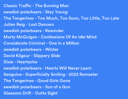 A list of songs I listened to recently:
Classic Traffic - The Burning Man
swedish polarbears - Stay Young
The Tangerines - Too Much, Too Soon, Too Little, Too Late
Julian Reig - Lost Dancers
swedish polarbears - Rewinder
Marty McGuigan - Confessions Of An Idle Mind
Considerate Criminal - One in a Million
swedish polarbears - Winter
David Kilgour - Slippery Slide
Dixie - Heartache
swedish polarbears - Hearts Will Never Learn
Sanguine - Superficially Smiling - 2023 Remaster
The Tangerines - Good Girls Gone
swedish polarbears - Sun of a Gun
Gleasons Drift - Outta Sight