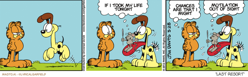 Original Garfield comic from March 28, 2012
Text replaced with lyrics from: Last Resort

Transcript:
• If I Took My Life Tonight
• Chances Are That I Might
• Mutilation Out Of Sight


--------------
Original Text:
• Mouse:  TA-DAH!
• Garfield:  That's a good entrance.
• Mouse:  My sparkler went out.

The comic strip features three panels, each depicting a different scene involving a variety of animals. The first panel shows a giraffe standing on a grassy field with a dog on its back. The second panel depicts the giraffe with a dog on its back having a conversation. The third panel shows the giraffe and dog with each other, with the giraffe being on the dog's back. The panels are arranged in a row, giving the impression of a story progression.