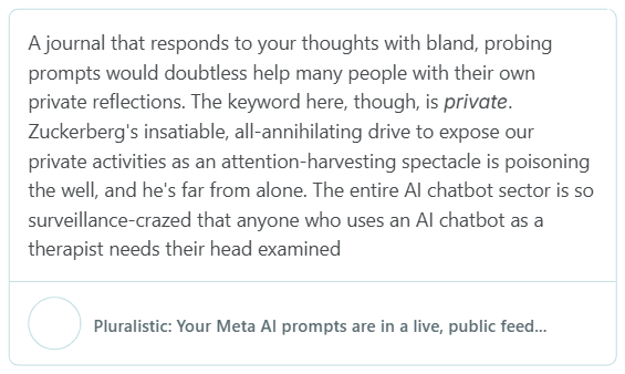 Ajournal that responds to your thoughts with bland, probing prompts would doubtless help many people with their own private reflections. The keyword here, though, is private. Zuckerberg's insatiable, all-annihilating drive to expose our private activities as an attention-harvesting spectacle is poisoning the well, and he's far from alone. The entire Al chatbot sector is so surveillance-crazed that anyone who uses an Al chatbot as a therapist needs their head examined Pluralistic: Your Meta Al prompts are in a live, public feed...