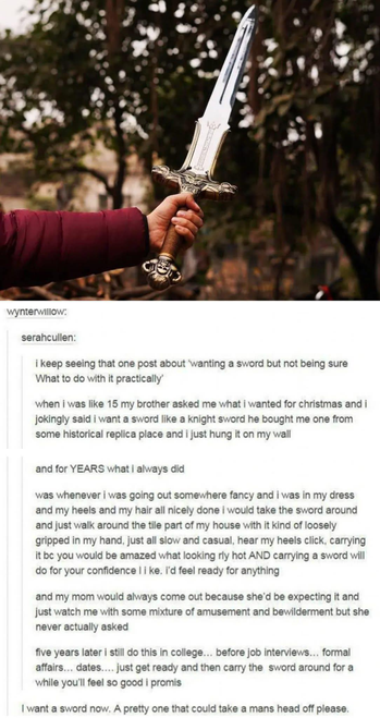 I keep seeing that one post about ‘wanting a sword but not being sure What to do with it practically’

when i was like 15 my brother asked me what I wanted for christmas and i jokingly said i want a sword like a knight sword he bought me one from some historical replica place and i just hung it on my wall 

and for YEARS what I always did

was whenever i was going out somewhere fancy and I was in my dress and my heels and my hair all nicely done I would take the sword around and just walk around the tile part of my house with it kind of loosely gripped in my hand, just all slow and casual, hear my heels click, carrying it be you would be amazed what looking rly hot AND carrying a sword will do for your confidence I i ke. i'd feel ready for anything

and my mom would always come out because she'd be expecting it and just watch me with some mixture of amusement and bewilderment but she never actually asked

five years later i still do this in college... before job interviews... formal affairs... dates.... just get ready and then carry the sword around for awhile you'll feel so good i promis

---

I want a sword now. A pretty one that could take a mans head off please.