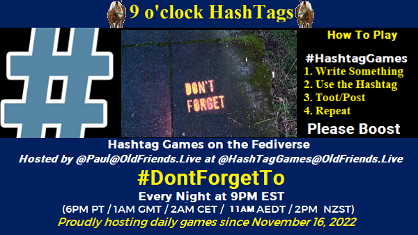 Poster Meme announcing New Game

Featured image, large blue hashTag and 
Text:
 9 o'clock Hashtag

How to play
#HashTagGames

 Write something awesome, Use the Hashtag, Toot/Post and Repeat!

Please Boost

Hashtag Games on Mastodon and the entire Fediverse.

 hosted by @paul@OldFriends.Live
#DontForgetTo

Every Night, 9PM EST, (6PM PT / 1AM GMT / 2AM CET / 12PM AEDT / 2PM  NZST)
Proudly hosting daily games since November 16, 2022

Insert image credit: "Don't forget to be awesome" by starathena is licensed under CC BY 2.0.