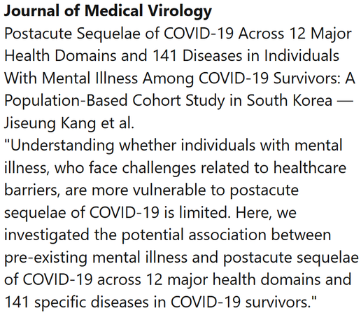 Journal of Medical Virology
Postacute Sequelae of COVID-19 Across 12 Major Health Domains and 141 Diseases in Individuals With Mental Illness Among COVID-19 Survivors: A Population-Based Cohort Study in South Korea — Jiseung Kang et al.
"Understanding whether individuals with mental illness, who face challenges related to healthcare barriers, are more vulnerable to postacute sequelae of COVID-19 is limited. Here, we investigated the potential association between pre-existing mental illness and postacute sequelae of COVID-19 across 12 major health domains and 141 specific diseases in COVID-19 survivors."