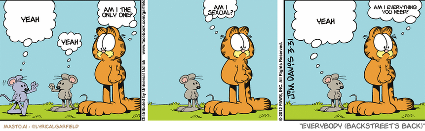 Original Garfield comic from March 31, 2012
Text replaced with lyrics from: Everybody (Backstreet's Back)

Transcript:
• Yeah
• Am I The Only One?
• Yeah
• Am I Sexual?
• Yeah
• Am I Everything You Need?


--------------
Original Text:
• Mouse #1:  Hi, there. I'm a field mouse.
• Mouse #2:  Hey, there.
• Garfield:  Wow.
• Mouse #2:  How does he get a pizza delivered?
• Garfield:  Exactly.

The image depicts three panels of a Garfield comic strip featuring Garfield, a mouse, and a cat. The first panel shows Garfield standing in a field with the mouse and cat in the background, while the other two panels show the mouse and cat engaged in a conversation with each other.

The first panel of the comic strip, called the "Weaar", features Garfield looking at the mouse and cat, and the mouse and cat looking at him. The "Weaar" panel shows a small part of a field with a few other animals, including a bird and another cat. In the second panel, called the "Weaar's", the field has a larger group of animals, including a dog and another cat. This panel captures the conversation between the animals as they observe each other. The third panel, called the "Weaar's", depicts the same scene as the first, with the small group of animals now standing in a field, and the two characters engaging in conversation with each other.