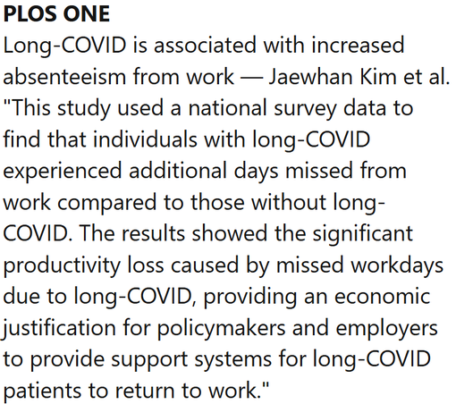 PLOS ONE
Long-COVID is associated with increased absenteeism from work — Jaewhan Kim et al.
"This study used a national survey data to find that individuals with long-COVID experienced additional days missed from work compared to those without long-COVID. The results showed the significant productivity loss caused by missed workdays due to long-COVID, providing an economic justification for policymakers and employers to provide support systems for long-COVID patients to return to work."