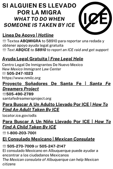 Flyer reads:

SI ALGUIEN ES LLEVADO POR LA MIGRA WHAT TO DO WHEN SOMEONE IS TAKEN BY ICE

ICE

Linea De Apoyo |

Hotline

Textea ABQMIGRA to 58910 para reportar una redada y obtener apoyo ayuda legal gratuita

Text ABQICE to 58910 to report an ICE raid and get support

Ayuda Legal Gratuita | Free Legal Help

Centro Legal De Inmigrantes De Nuevo Mexico

New Mexico Immigrant Law Center

505-247-1023

https://www.nmilc.org

Proyecto Soñadores De Santa Fe Santa Fe

Dreamers Project

8505-490-2789

santafedreamersproject.org

Para Buscar A Un Adulto Llevado Por ICE | How To Find An Adult Taken By ICE

locator.ice.gov/odls

Para Buscar A Un Niño Llevado Por ICE | How To Find A Child Taken By ICE

1-800-203-7001

El Consulado Mexicano | Mexican Consulate

8505-270-7009 or 505-247-2147

El consulado Mexicano en Albuquerque puede ayudar a encontrar a los ciudadanos Mexicanos

The Mexican consulate of Albuquerque can help Mexican citizens