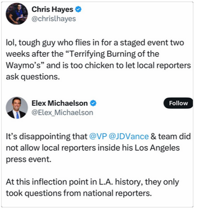 Elex Michaelson on Twitter (I think) says "It's disappointing that @VP @JDVance & team did not allow local reporters inside his Los Angeles press event. At this inflection point in LA history, they only took questions from national reporters."

Chris Hayes QT's him saying "lol, tough guy who flies in for staged event two weeks after the 'Terrifying Burning of the Waymo's" and is too chicken to let local reporters ask questions."