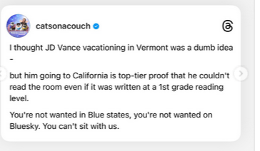 from @catsonacouch on Threads

"I thought JD Vance vacationing in Vermont was a dumb idea but him going to California is top tier proof that he couldn't read the room even if it was written at a 1st grade reading level. You're not wanted in blue states, you're not wanted on Bluesky. You can't sit with us."