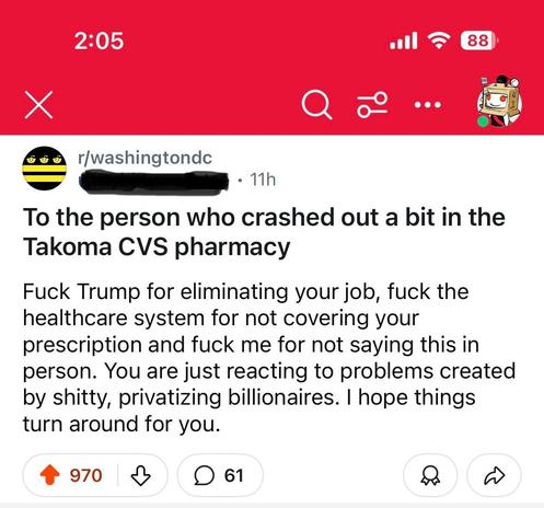 A screenshot of a Reddit post in the Washington DC subreddit. It reads

r/washingtondc

To the person who crashed out a bit in the
Takoma CVS pharmacy. Fuck Trump for eliminating your job, fuck the healthcare system for not covering your prescription and fuck me for not saying this in person. You are just reacting to problems created by shitty, privatizing billionaires. I hope things turn around for you.