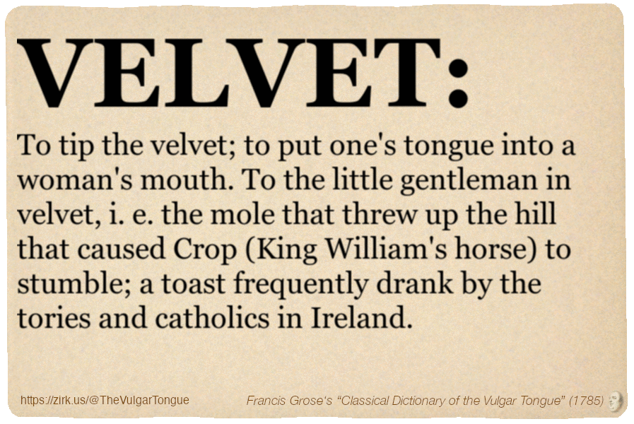 Image imitating a page from an old document, text (as in main toot):

VELVET. To tip the velvet; to put one's tongue into a woman's mouth. To the little gentleman in velvet, i. e. the mole that threw up the hill that caused Crop (King William's horse) to stumble; a toast frequently drank by the tories and catholics in Ireland.

A selection from Francis Grose’s “Dictionary Of The Vulgar Tongue” (1785)