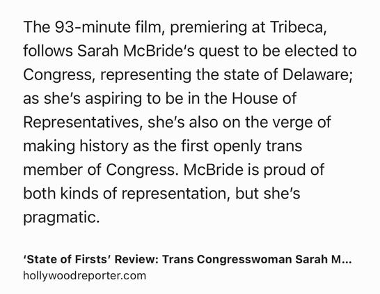Text Shot: The 93-minute film, premiering at Tribeca, follows Sarah McBride‘s quest to be elected to Congress, representing the state of Delaware; as she’s aspiring to be in the House of Representatives, she’s also on the verge of making history as the first openly trans member of Congress. McBride is proud of both kinds of representation, but she’s pragmatic.