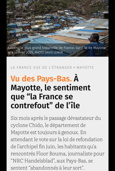 Vu des Pays-Bas. À Mayotte, le sentiment que “la France se contrefout” de l’île


Six mois après le passage dévastateur du cyclone Chido, le département de Mayotte est toujours à genoux. En attendant le vote sur la loi de refondation de l’archipel fin juin [2025], les habitants qu’a rencontrés Floor Bouma, journaliste pour “NRC Handelsblad”, aux Pays-Bas, se sentent “abandonnés à leur sort”.