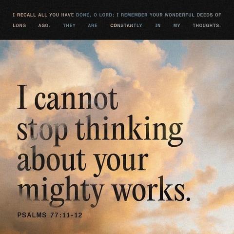 "I will remember the deeds of the LORD;
yes, I will remember your miracles of long ago. I will consider all your works
and meditate on all your mighty deeds.”" - Psalms 77:11-12 (NIV)