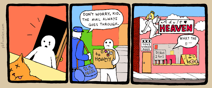 A child's cat has died.
The child puts the cat in a box, addresses it To: Heaven, and hands it to the postman, who says, Don't worry, kid. The mail always goes through.
The next day, at Heaven adult book store, hilarity ensues.