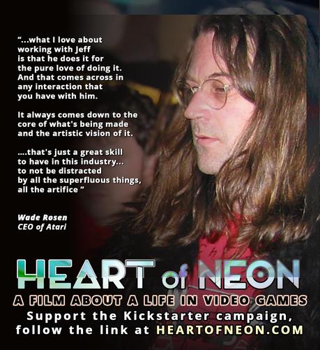Photograph of Jeff Minter with text superimposed: “...what I love about working with Jeff is that he does it for the pure love of doing it. And that comes across in any interaction that you have with him. It always comes down to the core of what's being made and the artistic vision of it. ….that's just a great skill to have in this industry... to not be distracted by all the superfluous things, all the artifice ” Wade Rosen, CEO of Atari

HEART OF NEON A Film About A Life In Video Games. Support the Kickstarter campaign, follow the link at HEARTOFNEON.COM