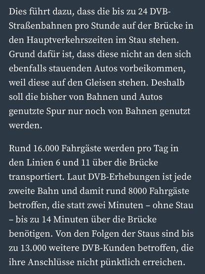 Dies führt dazu, dass die bis zu 24 DVB-
Straßenbahnen pro Stunde auf der Brücke in den Hauptverkehrszeiten im Stau stehen.
Grund dafür ist, dass diese nicht an den sich ebenfalls stauenden Autos vorbeikommen, weil diese auf den Gleisen stehen. Deshalb soll die bisher von Bahnen und Autos genutzte Spur nur noch von Bahnen genutzt werden.
Rund 16.000 Fahrgäste werden pro Tag in den Linien 6 und 11 über die Brücke transportiert. Laut DVB-Erhebungen ist jede zweite Bahn und damit rund 8000 Fahrgäste betroffen, die statt zwei Minuten - ohne Stau
- bis zu 14 Minuten über die Brücke benötigen. Von den Folgen der Staus sind bis zu 13.000 weitere DVB-Kunden betroffen, die ihre Anschlüsse nicht pünktlich erreichen.