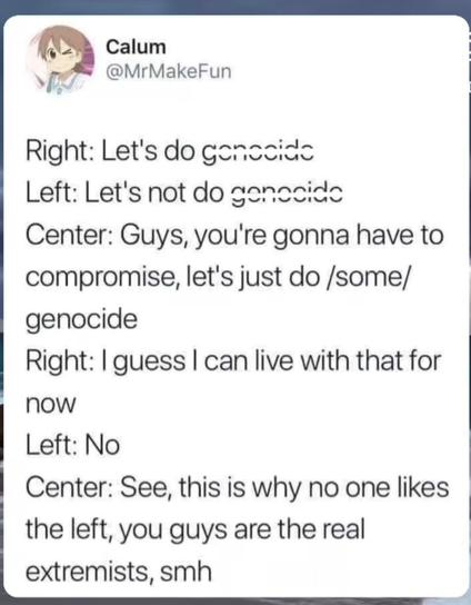 Right: Let's do genocide
Left: Let's not do genocide
Centre: Guys, you're gonna have to compromise. Let's just do /some/ genocide
Right: I guess I can live with that for now
Left: No
Centre: See, this is why noone likes the left, you guys are the real extremists, smh