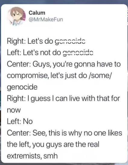 Right: Let's do genocide
Left: Let's not do genocide
Centre: Guys, you're gonna have to compromise. Let's just do /some/ genocide
Right: I guess I can live with that for now
Left: No
Centre: See, this is why noone likes the left, you guys are the real extremists, smh