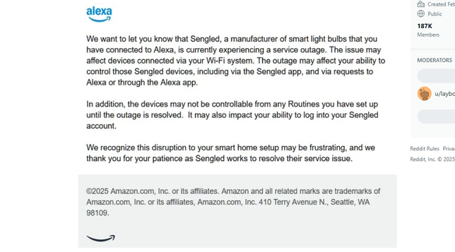 We want to let you know that Sengled, a manufacturer of smart light bulbs that you Members
have connected to Alexa, is currently experiencing a service outage. The issue may
affect devices connected via your Wi-Fi system. The outage may affect your ability to MODERATORS
control those Sengled devices, including via the Sengled app, and via requests to
Alexa or through the Alexa app.


In addition, the devices may not be controllable from any Routines you have set up
until the outage is resolved. It may also impact your ability to log into your Sengled
account.
We recognize this disruption to your smart home setup may be frustrating, and we Reddit Rules Priva
thank you for your patience as Sengled works to resolve their service issue. Reddit, Inc. © 2025
©2025 Amazon.com, Inc. or its affiliates. Amazon and all related marks are trademarks of
Amazon.com, Inc. or its affiliates, Amazon.com, Inc. 410 Terry Avenue N., Seattle, WA
98109.
ha)