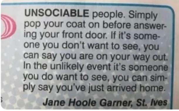 UNSOCIABLE people. Simply
pop your coat on before answer-
ing your front door. If it's some-
one you don't want to see, you
can say you are on your way out.
In the unlikely event it's someone
you do want to see, you can sim-
ply say you've just arrived home.
Jane Hoole Garner, St. Ives