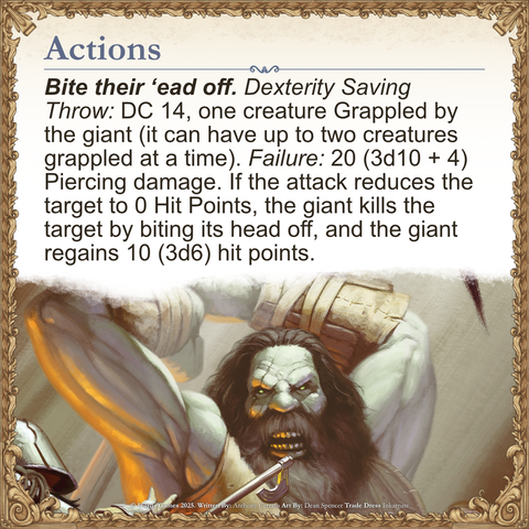 Bite their ‘ead off. Dexterity Saving Throw: DC 14, one creature Grappled by the giant (it can have up to two creatures grappled at a time). Failure: 20 (3d10 + 4) Piercing damage. If the attack reduces the target to 0 Hit Points, the giant kills the target by biting its head off, and the giant regains 10 (3d6) hit points.