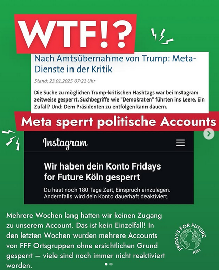 Sharepic WTF Nach Amtsübernahme von Trump: Meta-Dienste in der Kritik Die Suche zu möglichen Trump-kritischn Hashtags war bei Instagram zeitweise gesperrt. Suchbegriffe wie "Demokraten" führten ins Leere. Ein Zufall? Und: Dem Präsidenten entfolgen kann dauern Meta sperrt politische Accounts Instagramm Wir haben Dein Konto Fridays for Future Köln gesperrt. Mehrere Wochen hatten wir keinen Zugang zu unserem Account. Das ist kein Einzelfall. In den letzten Wochen wurden mehrere Accounts von FFF Ortsgruppen ohne ersichtlichen Grund gesperrt. Viele sind noch immer nicht reaktiviert worden.