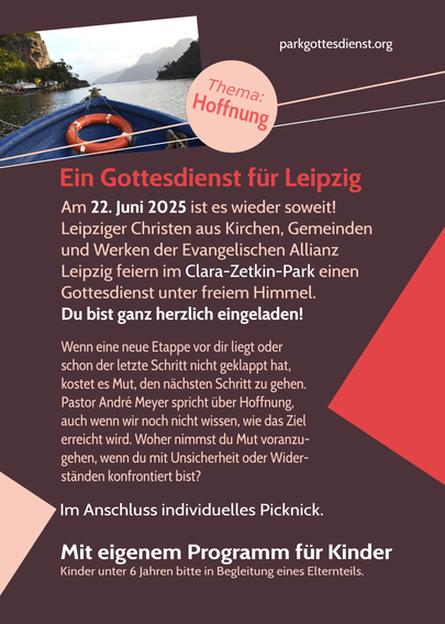 Ein Gottesdienst für Leipzig
Am 22. Juni 2025 ist es wieder soweit! Leipziger Christen aus Kirchen, Gemeinden und Werken der Evangelischen Allianz feiern im Clara-Zetkin-Park (wie 2023 wieder beim Musikpavillon) einen Gottesdienst unter freiem Himmel. Du bist ganz herzlich eingeladen!
Wenn eine neue Etappe vor dir liegt oder schon der letzte Schritt nicht geklappt hat, kostet es Mut, den nächsten Schritt zu gehen. Pastor André Meyer spricht über Hoffnung, auch wenn wir noch nicht wissen, wie das Ziel erreicht wird. Woher nimmst du den Mut voranzugehen, wenn du mit Unsicherheit oder Widerständen konfrontiert bist?
Im Anschluss individuelles Picknick.
Mit eigenem Programm für Kinder.
Kinder unter 6 Jahren bitte in Begleitung eines Elternteils.