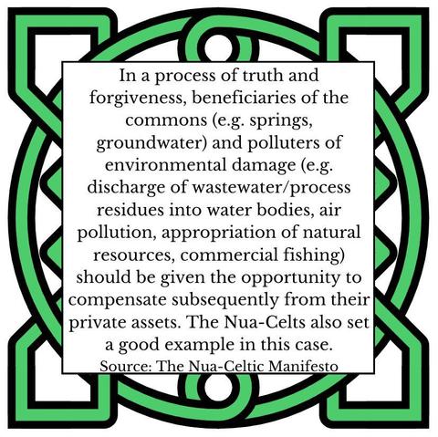 In a process of truth and forgiveness, beneficiaries of the commons (e.g. springs, groundwater) and polluters of environmental damage (e.g. discharge of wastewater/process residues into water bodies, air pollution, appropriation of natural resources, commercial fishing) should be given the opportunity to compensate subsequently from their private assets. The Nua-Celts also set a good example in this case. Source: The Nua-Celtic Manifesto