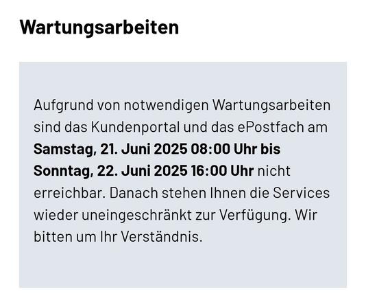 Wartungsarbeiten
Aufgrund von notwendigen Wartungsarbeiten sind das Kundenportal und das ePostfach am Samstag, 21. Juni 2025 08:00 Uhr bis Sonntag, 22. Juni 2025 16:00 Uhr nicht erreichbar. Danach stehen Ihnen die Services wieder uneingeschränkt zur Verfügung. Wir bitten um Ihr Verständnis.