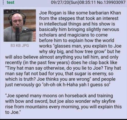 Joe Rogan is like some barbarian Khan from the steppes that took an interest in intellectual things and his show is basically him bringing slightly nervous scholars and magicians to come before him to explain how the world works "glasses man, you explain to Joe why sky big, and how tree grow" but he will also believe almost anything you tell him, and only recently (in the past few years) does he clap back like "Tiny hat man say otherwise, do you lie to Joe? Tiny hat man say fat not bad for you, that sugar is enemy, so which is truth? Joe thinks you are wrong" and people just nervously go "oh-oh ok h-Haha yah I guess so"

"Joe spend many moons on horseback and training with bow and sword, but joe also wonder why skyfire rise from mountains every morning, you will explain this to Joe."