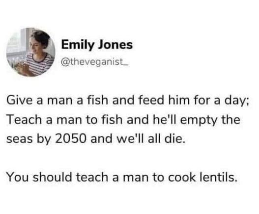*SoMe post from @theveganist_ (Emily Jones) saying* : Give a man a fish and feed him for a day; Teach a man how to fish and he'll empty the seas by 2050 and we'll all die.

You should teach a man how to cook lentils.