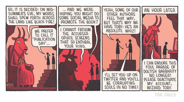 A giant, red, goat-headed demon sits on a stone throne in a subterranean chamber.
"So, it is decided: on midsummer's eve, my words shall spew forth across the land like black fire!"

"We prefer to call it 'publication day'" says his publicist.

"..And we were hoping you might do some social media to to promote the book?"

Things turmn dark, the demon's goat eyes glow
"I cannot fathom the accursed opiate screens that so enthral your kind."

"Yeah, some of our other authors feel that way, but that's why we have Toby: he's an absolute whiz!" she replies, introducing a small man. 

"I'll set you up on twitter and you'll be corrupting Souls in no time!" says Toby.

A caption reads: "An hour later"

The demon now has his head in his hands and moans:
"I can endure this Foul parade of doltish barbarity No longer! Please deactivate My account, wizard Toby"
