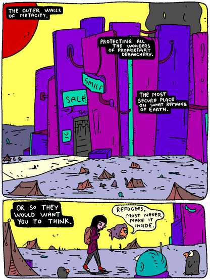 The outer walls of Metacity.

Protect all the wonders of proprietary debauchery.

The most secure place on what remains of Earth.

Or so they would want you to think.



Girl and Puffy walk past a refugee camp outside the walls.

Puffy: "Refugees. Most never make it inside."
