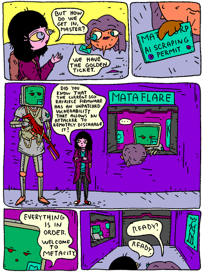 Girl: "But how do we get inside, master?"

Puffy: "We have the golden ticket."

Puffy is holding a MATACORP AI SCRAPING PERMIT.

Puffy and Girl stop by a security checkpoint. Puffy talks to the clerk. Girl stands by, looking at a MATA_BOT_COP.

Girl: "Did you know that the current sgx rayrifle firmware has an unpatched vulnerability that allows the attacker to remotely discharge it?"

The clerk lets them through.

Puffy: "Ready?"

Girl: "Ready."
