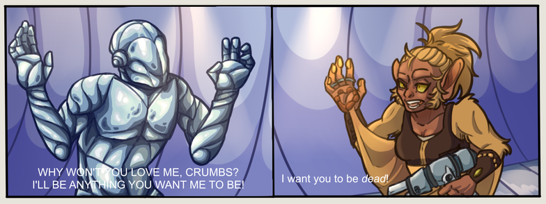 A two-panel comic of a monkey-like humanoid yelling and brandishing a gun at a panicked robot.

In the first panel, a blue chrome robot holds its arms up in a defensive pose as it hunches over. A caption at the bottom of the panel reads, in all caps: "Why won't you love me, Crumbs? I'll be anything you want me to be!"

In the second panel, a monkey-like humanoid with reddish-orange skin and blonde hair wears an angry expression and holds one hand in the air; her hand notably has paw pads on the fingertips and palm. Wing-like flaps extend from both of her wrists, and she holds a silver handmade gun in her other hand. A caption at the bottom of the panel reads: "I want you to be dead!"