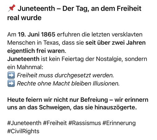 Juneteenth - Der Tag, an dem Freiheit
real wurde
Am 19. Juni 1865 erfuhren die letzten versklavten Menschen in Texas, dass sie seit über zwei Jahren eigentlich frei waren.
Juneteenth ist kein Feiertag der Nostalgie, sondern ein Mahnmal:
• Freiheit muss durchgesetzt werden.
→ Rechte ohne Macht bleiben Illusionen.
Heute feiern wir nicht nur Befreiung - wir erinnern uns an das Schweigen, das sie hinauszögerte.
#Juneteenth #Freiheit #Rassismus #Erinnerung
#CivilRights🖖