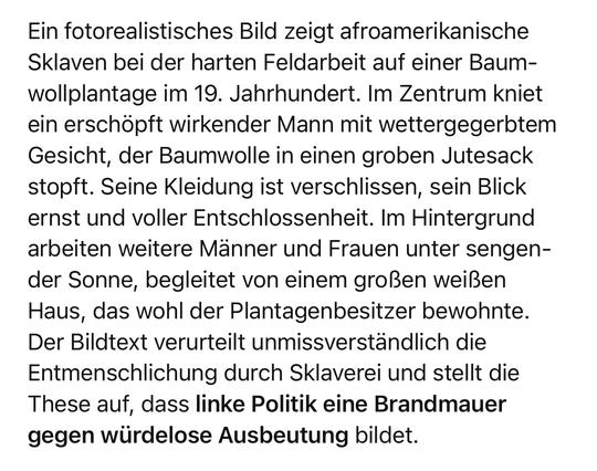 Ein fotorealistisches Bild zeigt afroamerikanische Sklaven bei der harten Feldarbeit auf einer Baum-wollplantage im 19. Jahrhundert. Im Zentrum kniet ein erschöpft wirkender Mann mit wettergegerbtem Gesicht, der Baumwolle in einen groben Jutesack stopft. Seine Kleidung ist verschlissen, sein Blick ernst und voller Entschlossenheit. Im Hintergrund arbeiten weitere Männer und Frauen unter sengender Sonne, begleitet von einem großen weißen Haus, das wohl der Plantagenbesitzer bewohnte.
Der Bildtext verurteilt unmissverständlich die Entmenschlichung durch Sklaverei und stellt die These auf, dass linke Politik eine Brandmauer gegen würdelose Ausbeutung bildet.🖖
