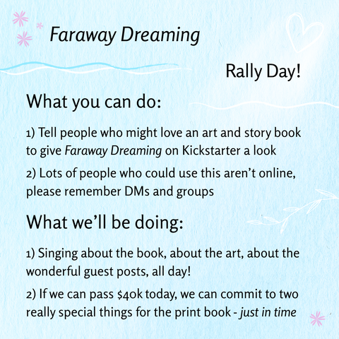 Faraway Dreaming Rally Day! What you can do: 1) 1) Tell people who might love an art and story book to give Faraway Dreaming on Kickstarter a look 2) Lots of people who could use this aren’t online, please remember DMs and groups; What we'll be doing: 1) Singing about the book, about the art, about the wonderful guest posts, all day! 2) If we can pass $40k today, we can commit to two really special things for the print book - just in time