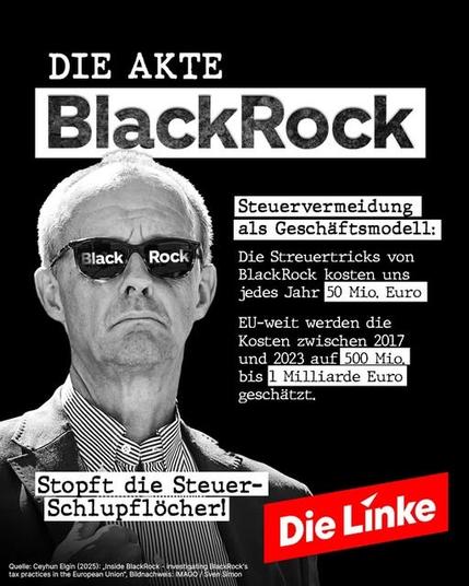 Die Akte BlackRock

Steuervermeidung als Geschäftsmodell:

Die Streuertricks von BlackRock kosten uns jedes Jahr 50 Mio. Euro
EU-weit werden die Kosten zwischen 2017 und 2023 auf 500 Mio. bis 1 Milliarde Euro geschätzt.
Stopft die Steuer-Schlupflöcher!

Quelle: Ceyhun Elgin (2025): Inside BlackRock-Investigating BlackRock's tax practices in the European Union", Bildnachweis: IMAGO/Sven Simon

Die Linke

Foto: schwarz weiß Merz mit Sonnenbrille in der Black Rock steht