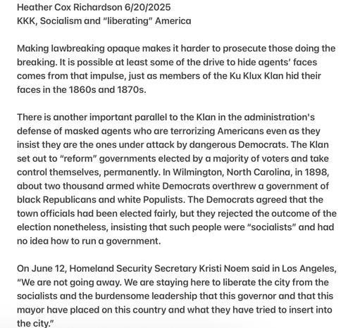 Heather Cox Richardson 6/20/2025
KKK, Socialism and “liberating” America
Making lawbreaking opaque makes it harder to prosecute those doing the breaking. It is possible at least some of the drive to hide agents’ faces comes from that impulse, just as members of the Ku Klux Klan hid their faces in the 1860s and 1870s.
There is another important parallel to the Klan in the administration's defense of masked agents who are terrorizing Americans even as they insist they are the ones under attack by dangerous Democrats. The Klan set out to “reform” governments elected by a majority of voters and take control themselves, permanently. In Wilmington, North Caroling, in 1898, about two thousand armed white Democrats overthrew a government of black Republicans and white Populists. The Democrats agreed that the town officials had been elected fairly, but they rejected the outcome of the election nonetheless, insisting that such people were “socialists” and had no idea how to run a government.
On June 12, Homeland Security Secretary Kristi Noem said in Los Angeles, "We are not going away. We are staying here to liberate the city from the socialists and the burdensome leadership that this governor and that this mayor have placed on this country and what they have tried to insert into the city.”