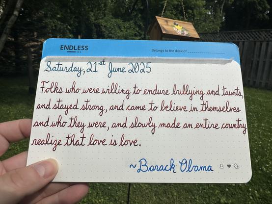 A pen quote of Barack Obama that reads, “Folks who were willing to endure bullying and taunts, and stayed strong, and came to believe in themselves and who they were, and slowly made an entire country realize that love is love.”

Written using Pilot Iroshizuku Ku-Jaku, Dominant Industry Ginger Chicken & Pilot Iroshizuku Kon-Peki.