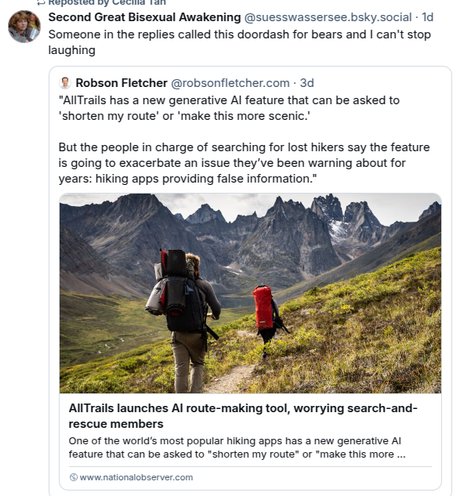 This is a post unapologetically stolen from Bluesky. The original post reads "AllTrails has a new generative AI feature that can be asked to 'shorten my route' or 'make this more scenic.'

But the people in charge of searching for for lost hikers say the feature is going to exacerbate an issues they've been warning about for years: hiking apps providing false information." 

The quote pot, from "Second Great Bisexual Awakening," reads "Someone in the replies called this doordash for bears and I can't stop laughing"