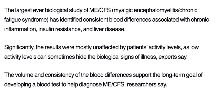 The largest ever biological study of ME/CFS (myalgic encephalomyelitis/chronic fatigue syndrome) has identified consistent blood differences associated with chronic inflammation, insulin resistance, and liver disease. 

Significantly, the results were mostly unaffected by patients’ activity levels, as low activity levels can sometimes hide the biological signs of illness, experts say. 

The volume and consistency of the blood differences support the long-term goal of developing a blood test to help diagnose ME/CFS, researchers say.