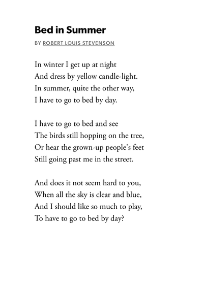 Bed in Summer
by Robert Louis Stevenson

In winter I get up at night
And dress by yellow candle-light.
In summer, quite the other way,
I have to go to bed by day.

I have to go to bed and see
The birds still hopping on the tree,
Or hear the grown-up people's feet
Still going past me in the street.

And does it not seem hard to you,
When all the sky is clear and blue,
And I should like so much to play,
To have to go to bed by day?