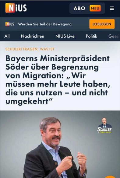 Das Bild zeigt einen Screenshot der Online-Plattform „NIUS“. Im Zentrum steht ein Artikel mit der Schlagzeile: „Bayerns Ministerpräsident Söder über Begrenzung von Migration: ‚Wir müssen mehr Leute haben, die uns nutzen – und nicht umgekehrt‘“. Darunter ist Markus Söder abgebildet, wie er in einem Gespräch energisch gestikuliert. Rechts oben im Bild erscheint ein weiteres kleines Porträt mit dem Schriftzug „Schuler! Fragen, was ist“, offenbar das Format, in dem das Interview geführt wurde. Die Aufmachung suggeriert eine politische Positionierung, bei der Migration an wirtschaftlichem Nutzen gemessen wird.

Image Description (English):
The image shows a screenshot from the online platform “NIUS”. The main headline reads: “Bavarian Prime Minister Söder on limiting migration: ‘We need more people who benefit us – not the other way around’”. Below the headline, Markus Söder is shown gesturing expressively in what seems to be a political interview. In the upper-right corner, a smaller portrait labeled “Schuler! Fragen, was ist” identifies the interview series. The overall presentation conveys a utilitarian perspective on migration, measuring human value through perceived usefulness.🖖