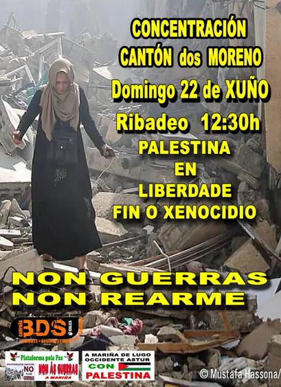 A imaxe é un cartel dun evento de concentración. O fondo do cartel mostra unha escena de destrución e devastación, probablemente en Gaza, con escombros e restos de edificios. No centro do cartel, hai unha muller vestida con roupa tradicional palestina camiñando sobre os escombros. O texto do cartel está en amarelo e negro.

Transcrición do texto:

    CONCENTRACIÓN
    CANTÓN DOS MORENO
    Domingo 22 de xuño
    Ribadeo 12:30h
    PALESTINA
    EN LIBERDADE
    FIN O XENOCIDIO
    NON GUERRAS
    NON REARME

No canto inferior do cartel, hai varios logos e lemas de grupos e plataformas que apoian a causa palestina, como:

    Plataforma pola Paz: Occidente Astur Non ás guerras A Mariña
    A Mariña de Lugo Occidente Astur con Palestina.
    Campaña BDS Galicia: Boicote, Desinvestimentos, Sancións.